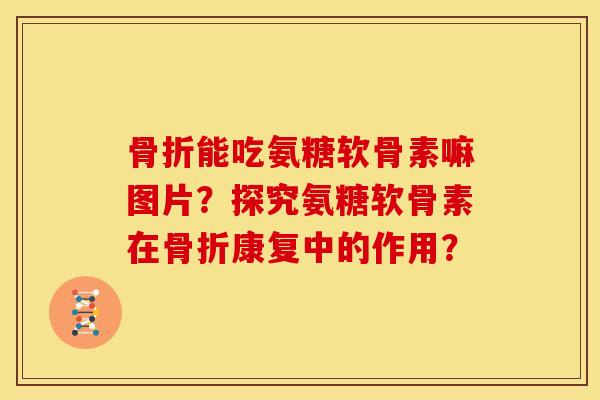 骨折能吃氨糖软骨素嘛图片？探究氨糖软骨素在骨折康复中的作用？