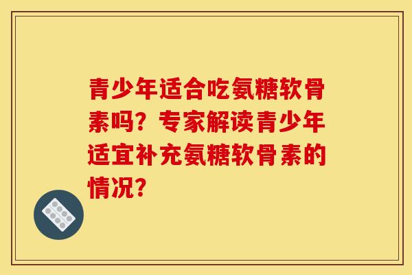 青少年适合吃氨糖软骨素吗？专家解读青少年适宜补充氨糖软骨素的情况？