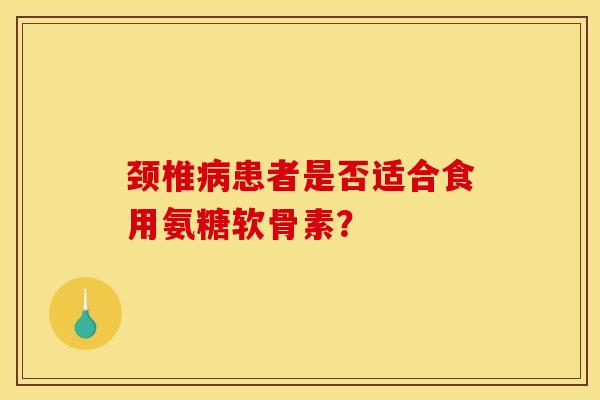 颈椎病患者是否适合食用氨糖软骨素？