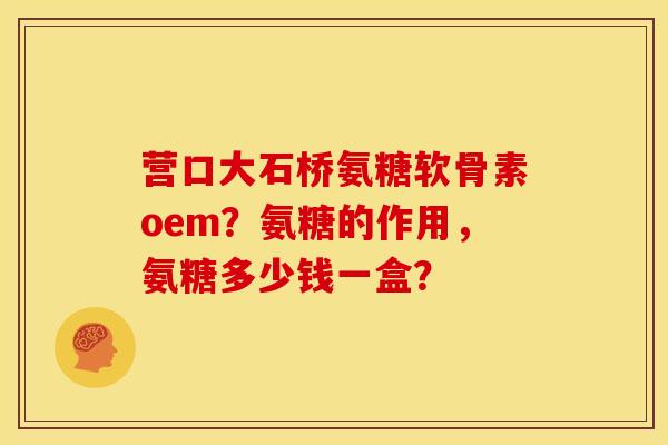 营口大石桥氨糖软骨素oem？氨糖的作用，氨糖多少钱一盒？