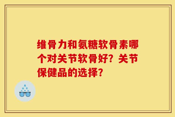 维骨力和氨糖软骨素哪个对关节软骨好？关节保健品的选择？