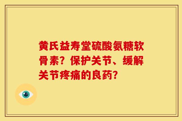 黄氏益寿堂硫酸氨糖软骨素？保护关节、缓解关节疼痛的良药？