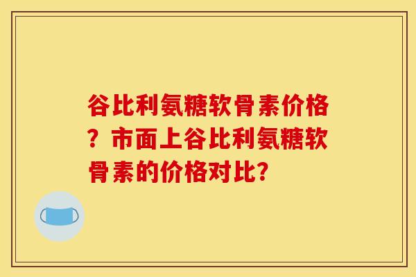 谷比利氨糖软骨素价格？市面上谷比利氨糖软骨素的价格对比？