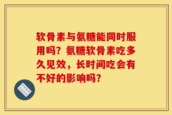 软骨素与氨糖能同时服用吗？氨糖软骨素吃多久见效，长时间吃会有不好的影响吗？