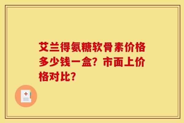 艾兰得氨糖软骨素价格多少钱一盒？市面上价格对比？