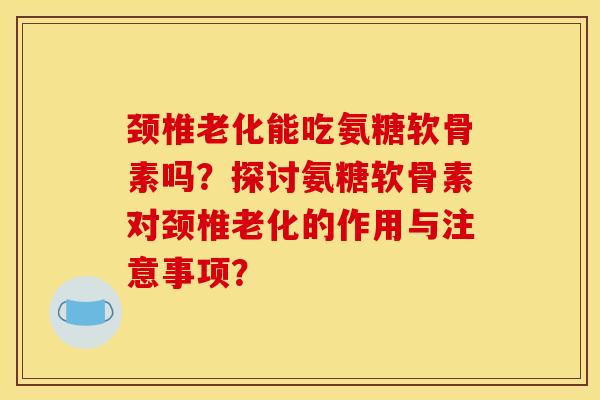 颈椎老化能吃氨糖软骨素吗？探讨氨糖软骨素对颈椎老化的作用与注意事项？