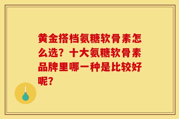 黄金搭档氨糖软骨素怎么选？十大氨糖软骨素品牌里哪一种是比较好呢？