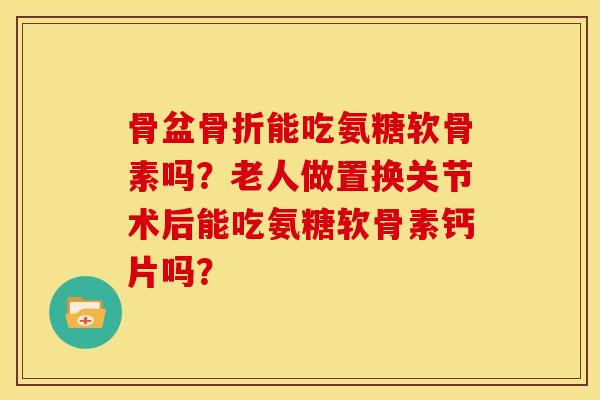 骨盆骨折能吃氨糖软骨素吗？老人做置换关节术后能吃氨糖软骨素钙片吗？