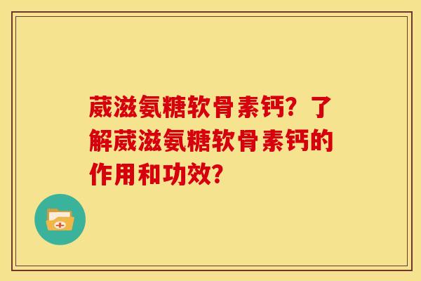 葳滋氨糖软骨素钙？了解葳滋氨糖软骨素钙的作用和功效？