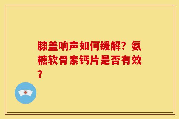 膝盖响声如何缓解？氨糖软骨素钙片是否有效？