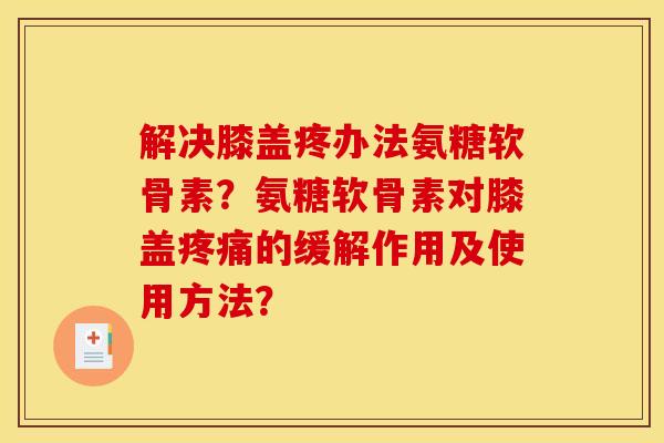 解决膝盖疼办法氨糖软骨素？氨糖软骨素对膝盖疼痛的缓解作用及使用方法？