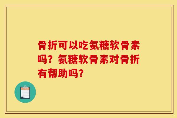 骨折可以吃氨糖软骨素吗？氨糖软骨素对骨折有帮助吗？