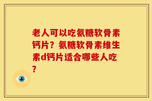 老人可以吃氨糖软骨素钙片？氨糖软骨素维生素d钙片适合哪些人吃？