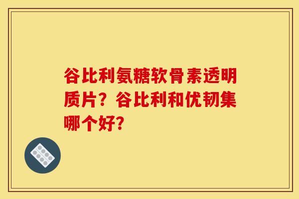 谷比利氨糖软骨素透明质片？谷比利和优韧集哪个好？