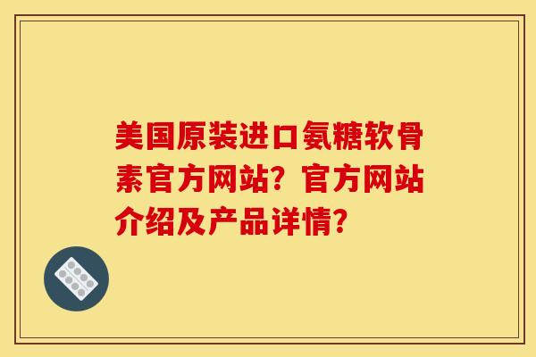 美国原装进口氨糖软骨素官方网站？官方网站介绍及产品详情？