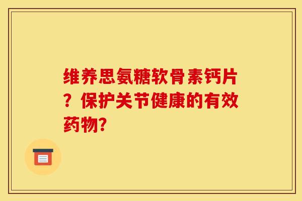 维养思氨糖软骨素钙片？保护关节健康的有效药物？