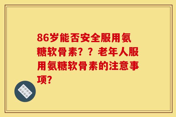 86岁能否安全服用氨糖软骨素？？老年人服用氨糖软骨素的注意事项？