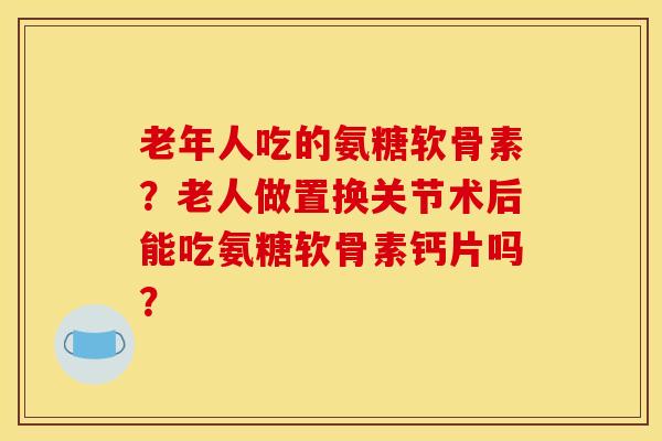 老年人吃的氨糖软骨素？老人做置换关节术后能吃氨糖软骨素钙片吗？