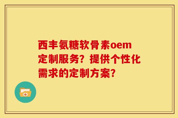 西丰氨糖软骨素oem定制服务？提供个性化需求的定制方案？