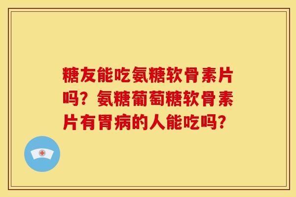 糖友能吃氨糖软骨素片吗？氨糖葡萄糖软骨素片有胃病的人能吃吗？