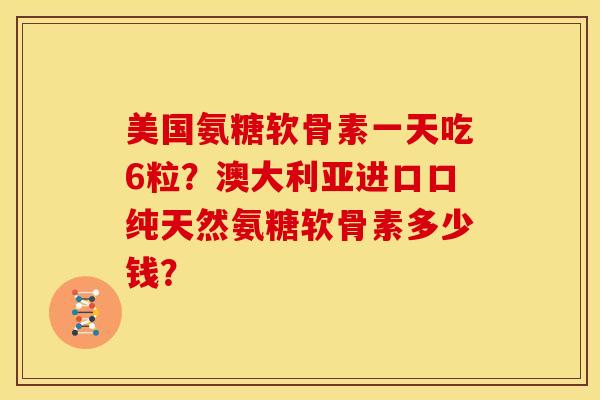 美国氨糖软骨素一天吃6粒？澳大利亚进口口纯天然氨糖软骨素多少钱？