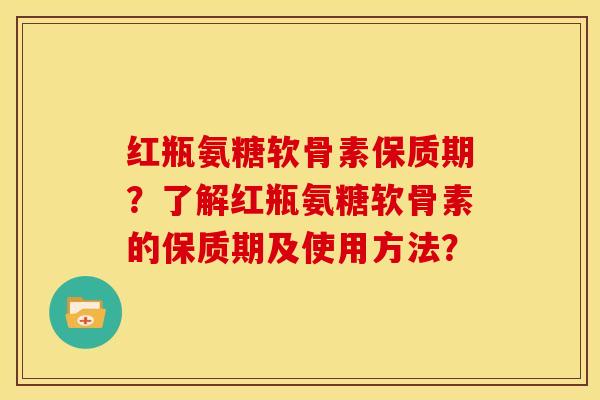 红瓶氨糖软骨素保质期？了解红瓶氨糖软骨素的保质期及使用方法？