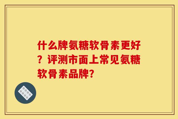 什么牌氨糖软骨素更好？评测市面上常见氨糖软骨素品牌？