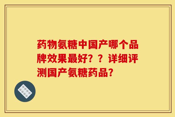 药物氨糖中国产哪个品牌效果最好？？详细评测国产氨糖药品？