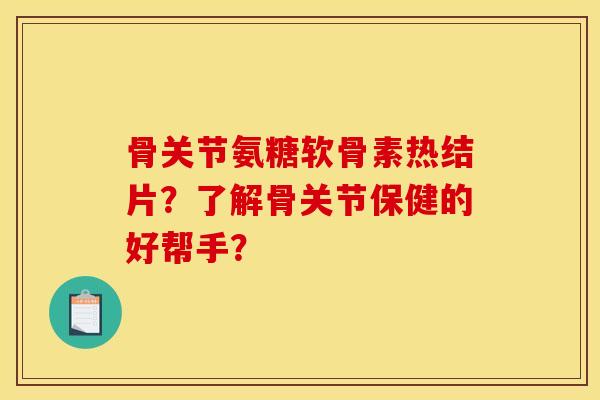 骨关节氨糖软骨素热结片？了解骨关节保健的好帮手？