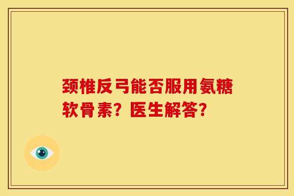 颈椎反弓能否服用氨糖软骨素？医生解答？