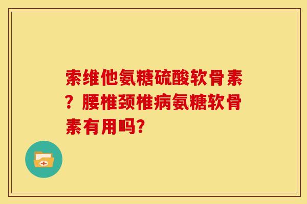 索维他氨糖硫酸软骨素？腰椎颈椎病氨糖软骨素有用吗？