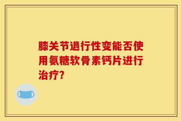 膝关节退行性变能否使用氨糖软骨素钙片进行治疗？