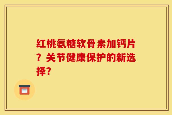 红桃氨糖软骨素加钙片？关节健康保护的新选择？