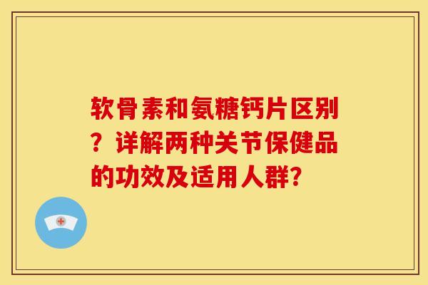 软骨素和氨糖钙片区别？详解两种关节保健品的功效及适用人群？