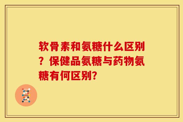 软骨素和氨糖什么区别？保健品氨糖与药物氨糖有何区别？