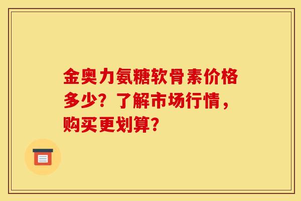 金奥力氨糖软骨素价格多少？了解市场行情，购买更划算？