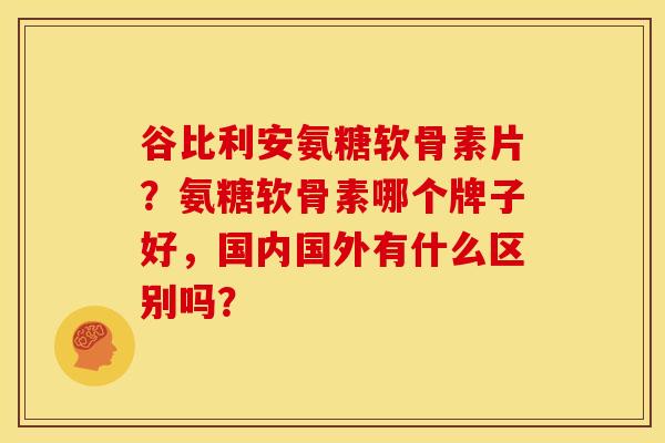 谷比利安氨糖软骨素片？氨糖软骨素哪个牌子好，国内国外有什么区别吗？