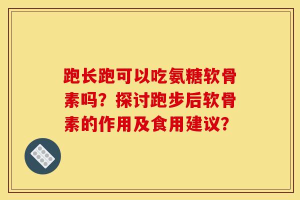 跑长跑可以吃氨糖软骨素吗？探讨跑步后软骨素的作用及食用建议？