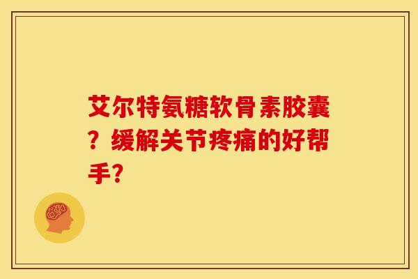 艾尔特氨糖软骨素胶囊？缓解关节疼痛的好帮手？