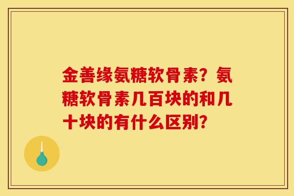 金善缘氨糖软骨素？氨糖软骨素几百块的和几十块的有什么区别？