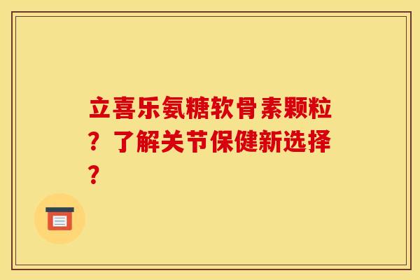 立喜乐氨糖软骨素颗粒？了解关节保健新选择？