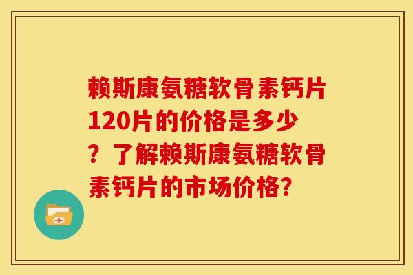 赖斯康氨糖软骨素钙片120片的价格是多少？了解赖斯康氨糖软骨素钙片的市场价格？