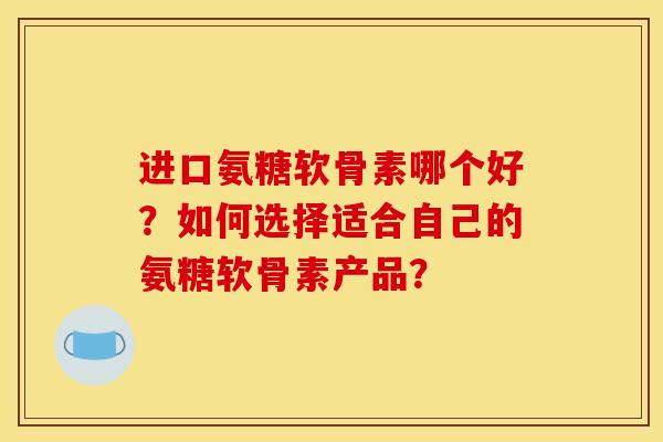 进口氨糖软骨素哪个好？如何选择适合自己的氨糖软骨素产品？