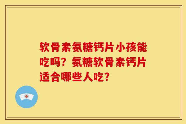 软骨素氨糖钙片小孩能吃吗？氨糖软骨素钙片适合哪些人吃？