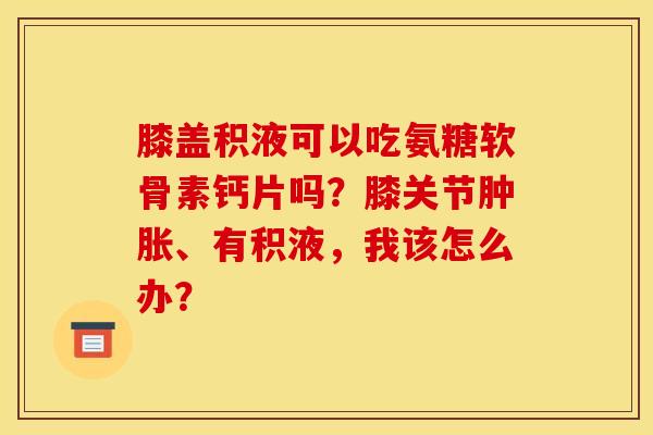 膝盖积液可以吃氨糖软骨素钙片吗？膝关节肿胀、有积液，我该怎么办？