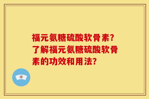 福元氨糖硫酸软骨素？了解福元氨糖硫酸软骨素的功效和用法？