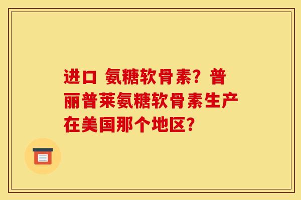 进口 氨糖软骨素？普丽普莱氨糖软骨素生产在美国那个地区？