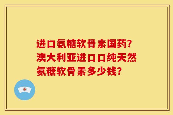 进口氨糖软骨素国药？澳大利亚进口口纯天然氨糖软骨素多少钱？