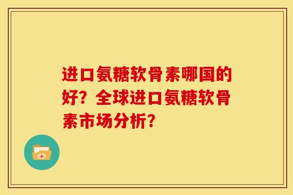 进口氨糖软骨素哪国的好？全球进口氨糖软骨素市场分析？