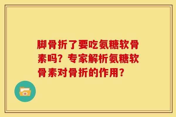 脚骨折了要吃氨糖软骨素吗？专家解析氨糖软骨素对骨折的作用？